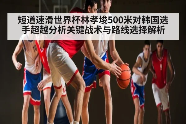 短道速滑世界杯林孝埈500米对韩国选手超越分析关键战术与路线选择解析