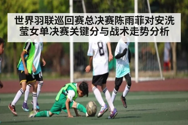 世界羽联巡回赛总决赛陈雨菲对安洗莹女单决赛关键分与战术走势分析
