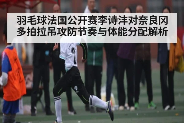 羽毛球法国公开赛李诗沣对奈良冈多拍拉吊攻防节奏与体能分配解析