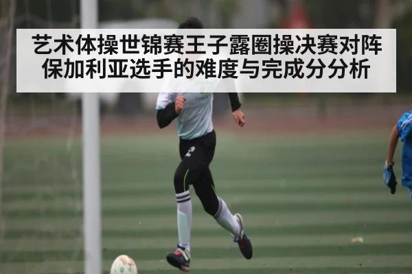 艺术体操世锦赛王子露圈操决赛对阵保加利亚选手的难度与完成分分析