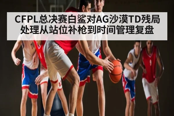 CFPL总决赛白鲨对AG沙漠TD残局处理从站位补枪到时间管理复盘