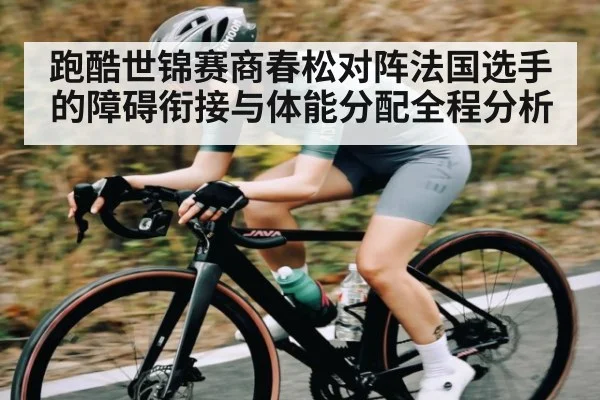 跑酷世锦赛商春松对阵法国选手的障碍衔接与体能分配全程分析